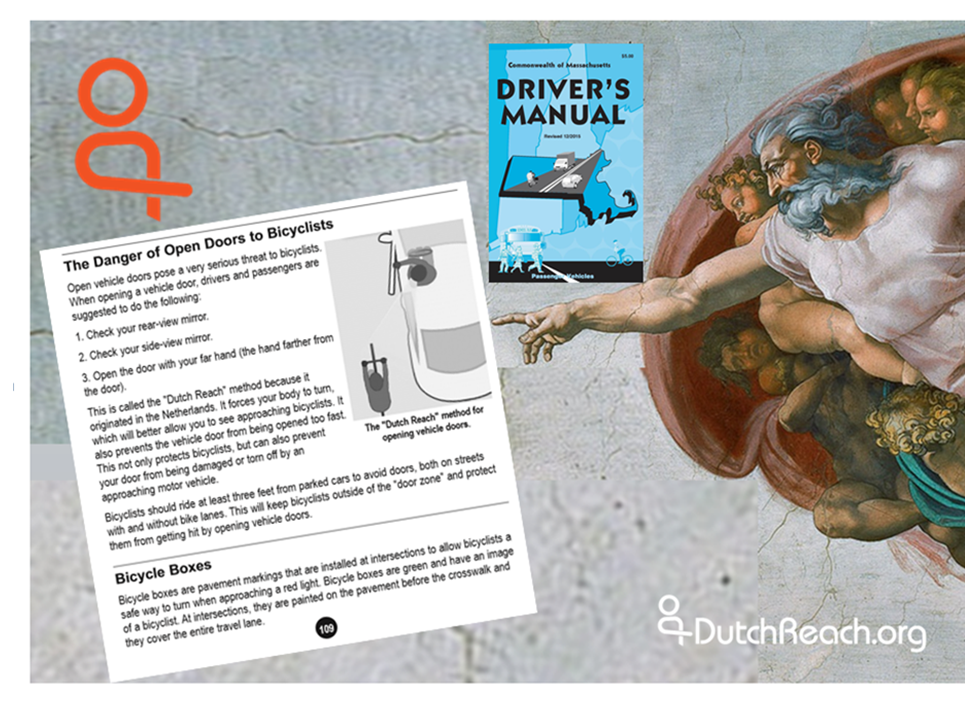 The montage features Michelangelo's God from The Creation pointing to Massachusetts RMV Driver's Manual page 109 instructions for the Dutch Reach anti dooring method. Green 2017 Driver’s Manual cover which rests just above God's outreached arm. The Netherland’s far hand method is the safest way to open & exit cars, trucks, vehicles to protect cyclists from crashing into or hitting opened car doors. It the surest way for drivers & passengers to prevent dooring injuries, deaths & damages to bicyclists, or harm to themselves when stepping out into travel lanes, bike lanes or door zones.